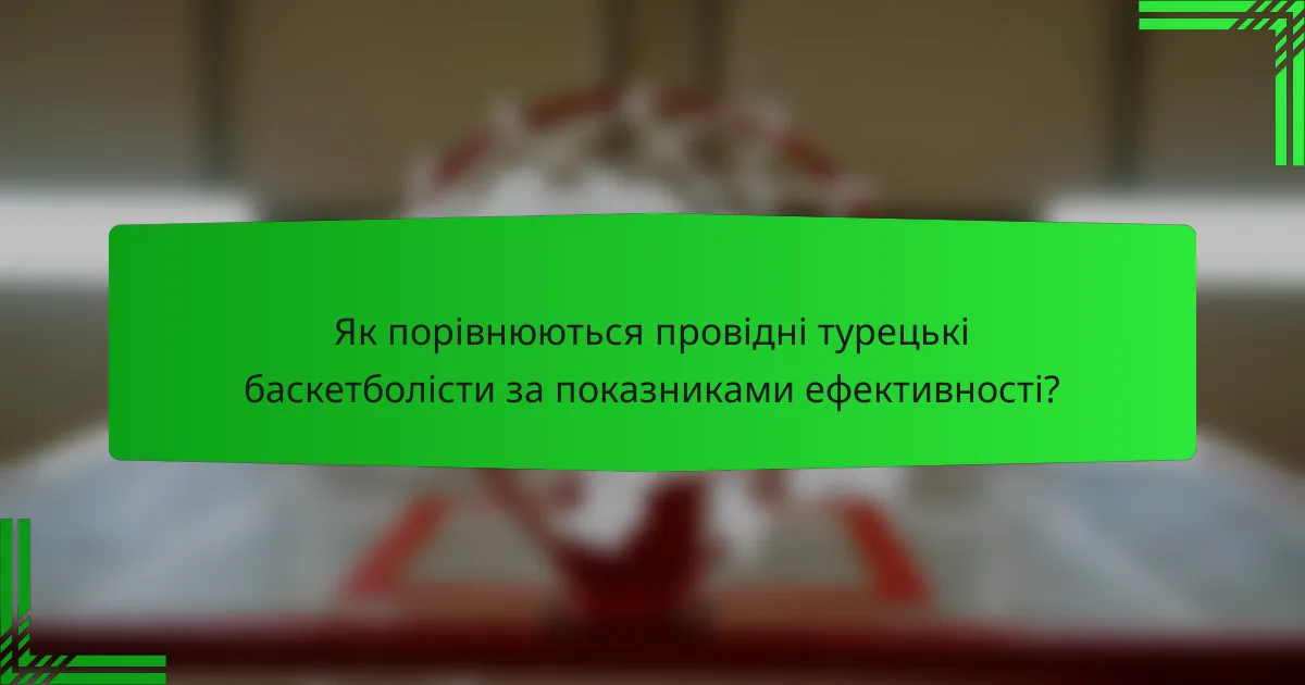 Як порівнюються провідні турецькі баскетболісти за показниками ефективності?